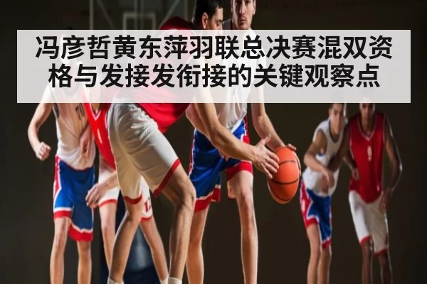 冯彦哲黄东萍羽联总决赛混双资格与发接发衔接的关键观察点
